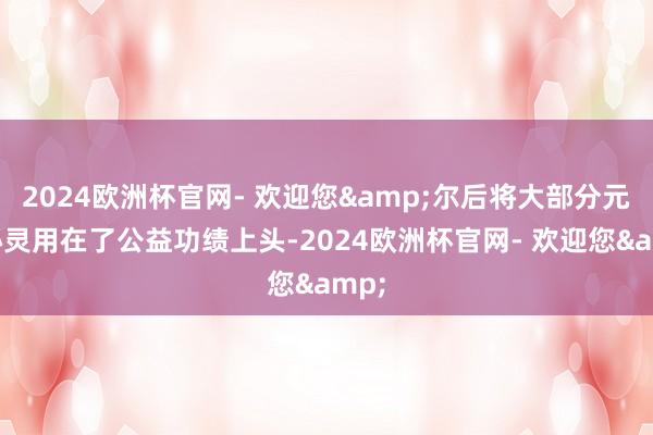 2024欧洲杯官网- 欢迎您&尔后将大部分元气心灵用在了公益功绩上头-2024欧洲杯官网- 欢迎您&