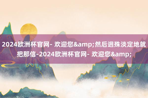2024欧洲杯官网- 欢迎您&然后迥殊淡定地就把那信-2024欧洲杯官网- 欢迎您&