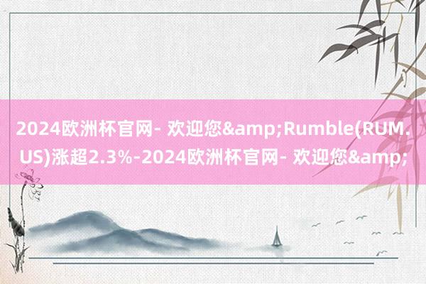 2024欧洲杯官网- 欢迎您&Rumble(RUM.US)涨超2.3%-2024欧洲杯官网- 欢迎您&