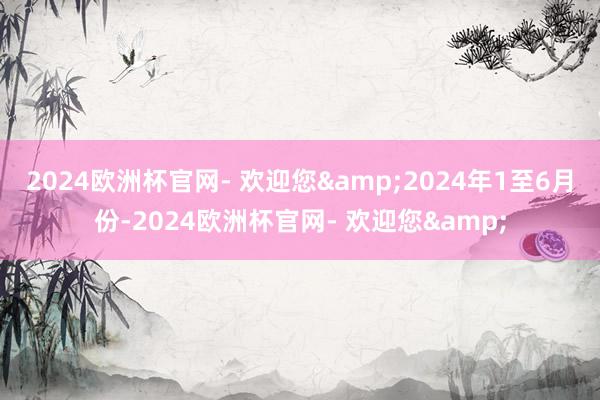2024欧洲杯官网- 欢迎您&　　2024年1至6月份-2024欧洲杯官网- 欢迎您&