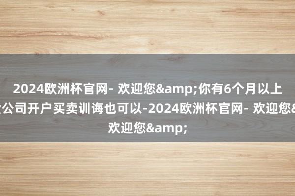 2024欧洲杯官网- 欢迎您&你有6个月以上的期货公司开户买卖训诲也可以-2024欧洲杯官网- 欢迎您&