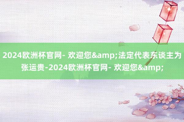 2024欧洲杯官网- 欢迎您&法定代表东谈主为张运贵-2024欧洲杯官网- 欢迎您&