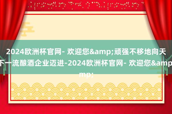 2024欧洲杯官网- 欢迎您&顽强不移地向天下一流酿酒企业迈进-2024欧洲杯官网- 欢迎您&