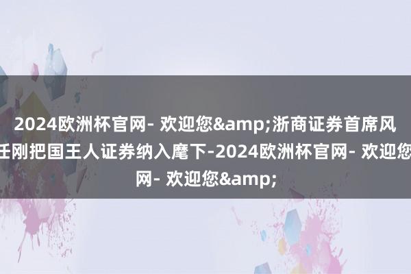 2024欧洲杯官网- 欢迎您&浙商证券首席风险官辞任　　刚把国王人证券纳入麾下-2024欧洲杯官网- 欢迎您&