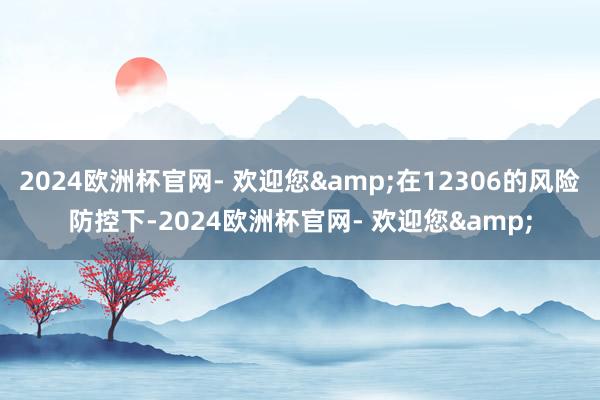 2024欧洲杯官网- 欢迎您&在12306的风险防控下-2024欧洲杯官网- 欢迎您&