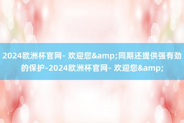 2024欧洲杯官网- 欢迎您&同期还提供强有劲的保护-2024欧洲杯官网- 欢迎您&