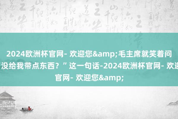 2024欧洲杯官网- 欢迎您&毛主席就笑着问了一句：“没给我带点东西？”这一句话-2024欧洲杯官网- 欢迎您&