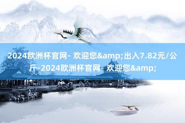 2024欧洲杯官网- 欢迎您&出入7.82元/公斤-2024欧洲杯官网- 欢迎您&