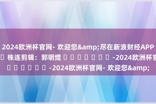 2024欧洲杯官网- 欢迎您&尽在新浪财经APP            						株连剪辑：郭明煜 							-2024欧洲杯官网- 欢迎您&