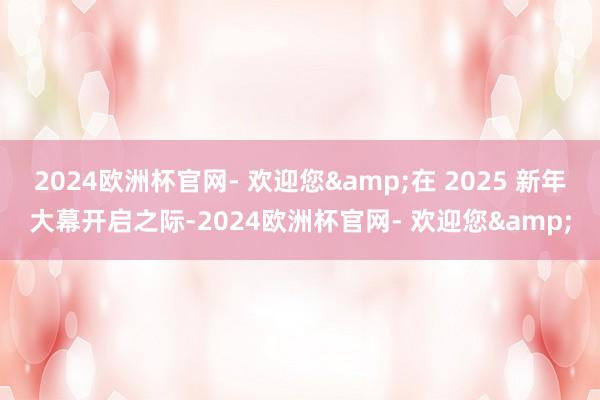 2024欧洲杯官网- 欢迎您&在 2025 新年大幕开启之际-2024欧洲杯官网- 欢迎您&