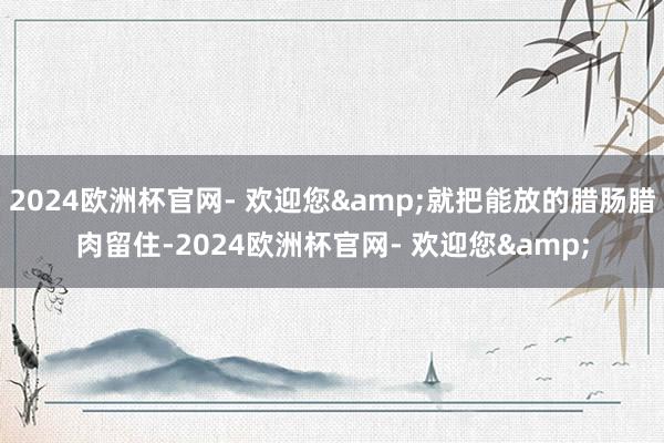 2024欧洲杯官网- 欢迎您&就把能放的腊肠腊肉留住-2024欧洲杯官网- 欢迎您&