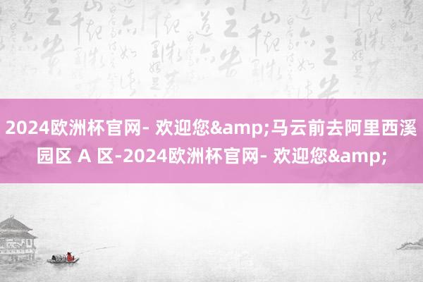 2024欧洲杯官网- 欢迎您&马云前去阿里西溪园区 A 区-2024欧洲杯官网- 欢迎您&