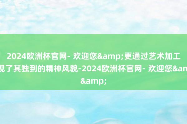 2024欧洲杯官网- 欢迎您&更通过艺术加工展现了其独到的精神风貌-2024欧洲杯官网- 欢迎您&