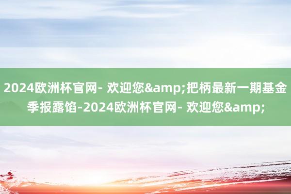 2024欧洲杯官网- 欢迎您&把柄最新一期基金季报露馅-2024欧洲杯官网- 欢迎您&
