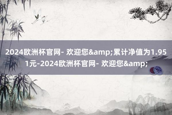 2024欧洲杯官网- 欢迎您&累计净值为1.951元-2024欧洲杯官网- 欢迎您&