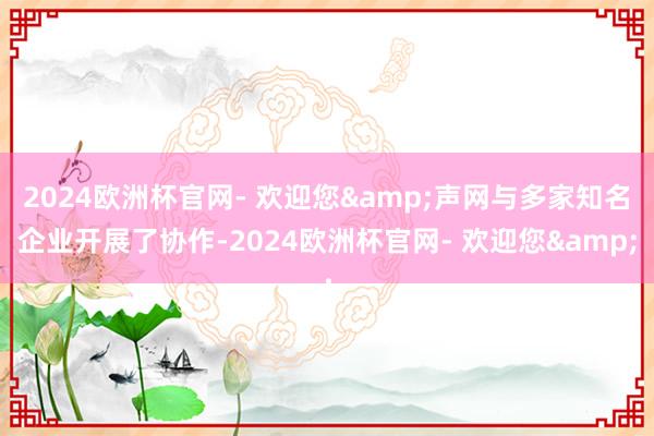 2024欧洲杯官网- 欢迎您&声网与多家知名企业开展了协作-2024欧洲杯官网- 欢迎您&