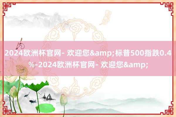 2024欧洲杯官网- 欢迎您&标普500指跌0.4%-2024欧洲杯官网- 欢迎您&
