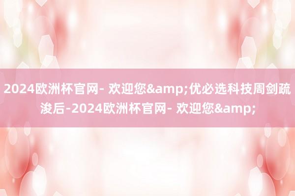 2024欧洲杯官网- 欢迎您&优必选科技周剑疏浚后-2024欧洲杯官网- 欢迎您&