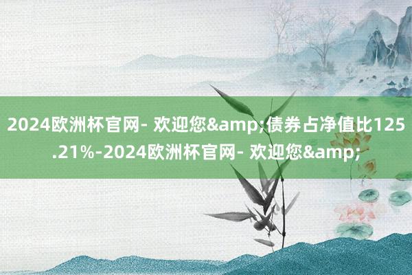 2024欧洲杯官网- 欢迎您&债券占净值比125.21%-2024欧洲杯官网- 欢迎您&
