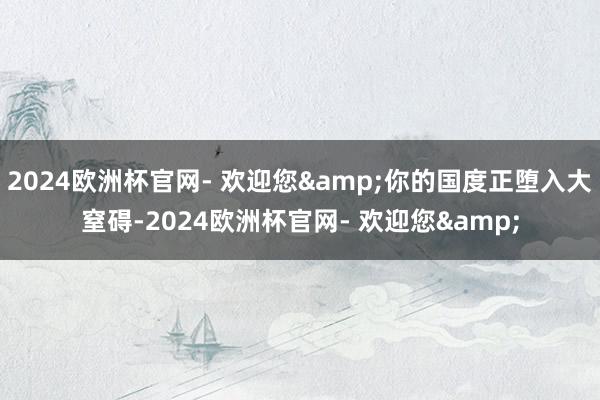 2024欧洲杯官网- 欢迎您&你的国度正堕入大窒碍-2024欧洲杯官网- 欢迎您&