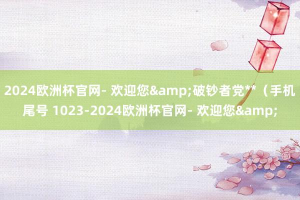 2024欧洲杯官网- 欢迎您&破钞者党**（手机尾号 1023-2024欧洲杯官网- 欢迎您&