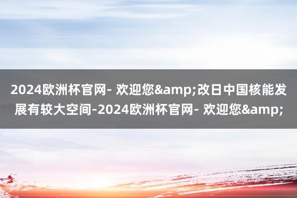 2024欧洲杯官网- 欢迎您&改日中国核能发展有较大空间-2024欧洲杯官网- 欢迎您&