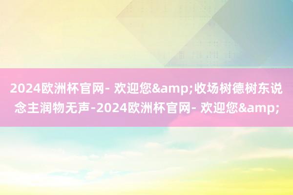 2024欧洲杯官网- 欢迎您&收场树德树东说念主润物无声-2024欧洲杯官网- 欢迎您&