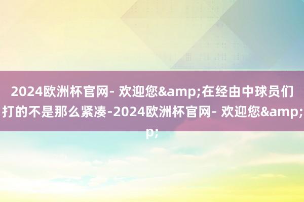 2024欧洲杯官网- 欢迎您&在经由中球员们打的不是那么紧凑-2024欧洲杯官网- 欢迎您&