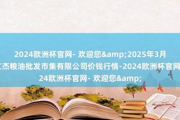 2024欧洲杯官网- 欢迎您&2025年3月23日青海西宁仁杰粮油批发市集有限公司价钱行情-2024欧洲杯官网- 欢迎您&