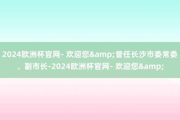 2024欧洲杯官网- 欢迎您&曾任长沙市委常委、副市长-2024欧洲杯官网- 欢迎您&