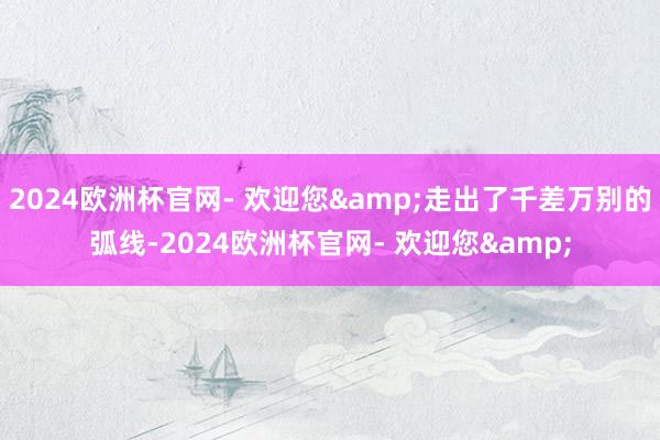 2024欧洲杯官网- 欢迎您&走出了千差万别的弧线-2024欧洲杯官网- 欢迎您&