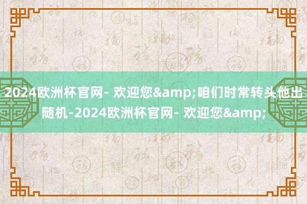 2024欧洲杯官网- 欢迎您&咱们时常转头他出随机-2024欧洲杯官网- 欢迎您&