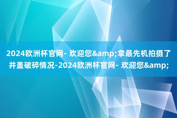 2024欧洲杯官网- 欢迎您&拿最先机拍摄了井盖破碎情况-2024欧洲杯官网- 欢迎您&