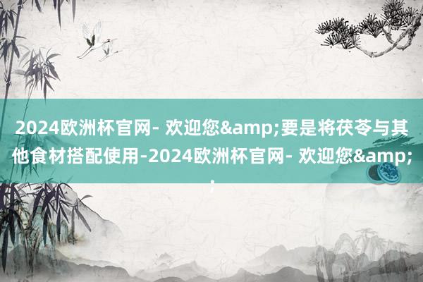 2024欧洲杯官网- 欢迎您&要是将茯苓与其他食材搭配使用-2024欧洲杯官网- 欢迎您&