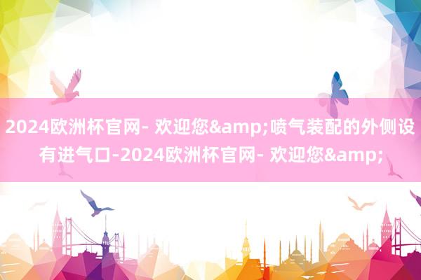 2024欧洲杯官网- 欢迎您&喷气装配的外侧设有进气口-2024欧洲杯官网- 欢迎您&