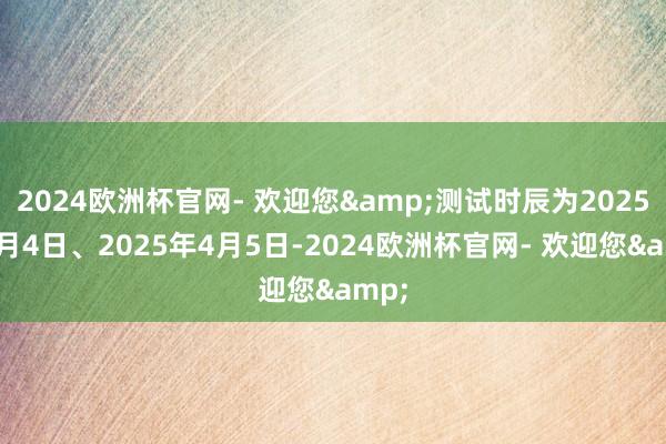 2024欧洲杯官网- 欢迎您&测试时辰为2025年4月4日、2025年4月5日-2024欧洲杯官网- 欢迎您&