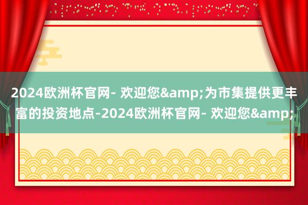 2024欧洲杯官网- 欢迎您&为市集提供更丰富的投资地点-2024欧洲杯官网- 欢迎您&