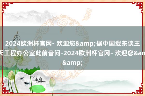 2024欧洲杯官网- 欢迎您&据中国载东谈主航天工程办公室此前音问-2024欧洲杯官网- 欢迎您&