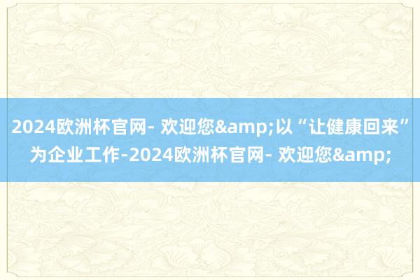2024欧洲杯官网- 欢迎您&以“让健康回来”为企业工作-2024欧洲杯官网- 欢迎您&
