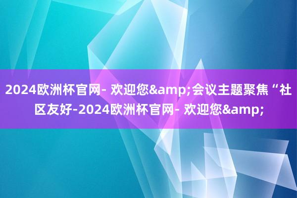 2024欧洲杯官网- 欢迎您&会议主题聚焦“社区友好-2024欧洲杯官网- 欢迎您&