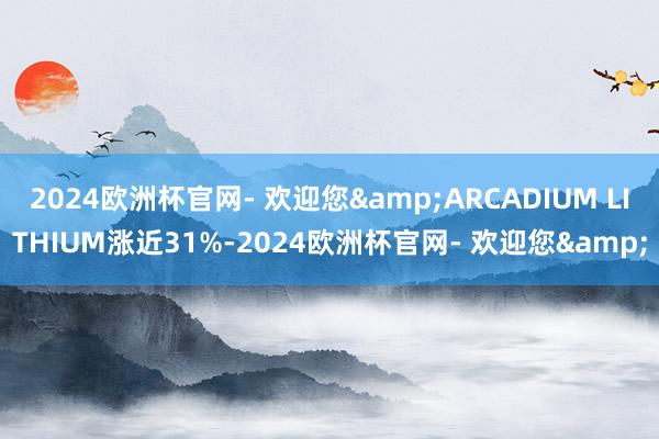 2024欧洲杯官网- 欢迎您&ARCADIUM LITHIUM涨近31%-2024欧洲杯官网- 欢迎您&