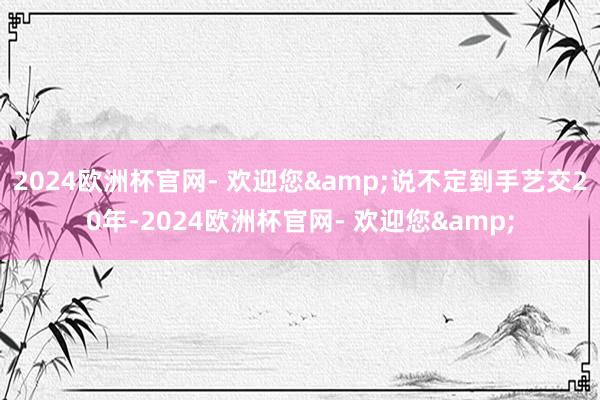 2024欧洲杯官网- 欢迎您&说不定到手艺交20年-2024欧洲杯官网- 欢迎您&