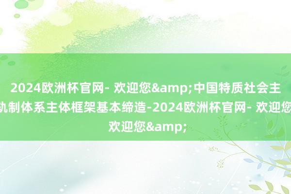2024欧洲杯官网- 欢迎您&中国特质社会主见老师轨制体系主体框架基本缔造-2024欧洲杯官网- 欢迎您&