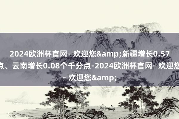 2024欧洲杯官网- 欢迎您&新疆增长0.57个千分点、云南增长0.08个千分点-2024欧洲杯官网- 欢迎您&