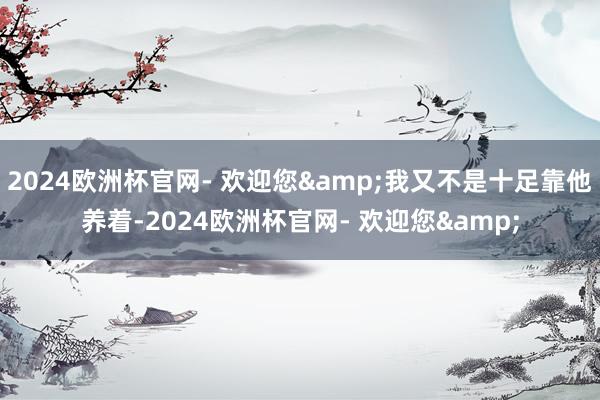 2024欧洲杯官网- 欢迎您&我又不是十足靠他养着-2024欧洲杯官网- 欢迎您&
