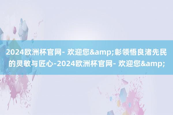 2024欧洲杯官网- 欢迎您&彰领悟良渚先民的灵敏与匠心-2024欧洲杯官网- 欢迎您&