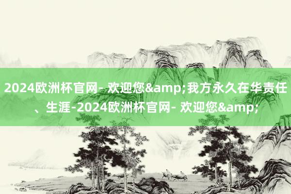 2024欧洲杯官网- 欢迎您&我方永久在华责任、生涯-2024欧洲杯官网- 欢迎您&