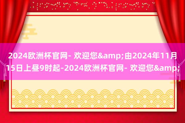 2024欧洲杯官网- 欢迎您&由2024年11月15日上昼9时起-2024欧洲杯官网- 欢迎您&