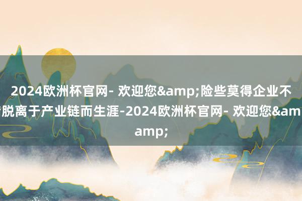 2024欧洲杯官网- 欢迎您&险些莫得企业不错脱离于产业链而生涯-2024欧洲杯官网- 欢迎您&