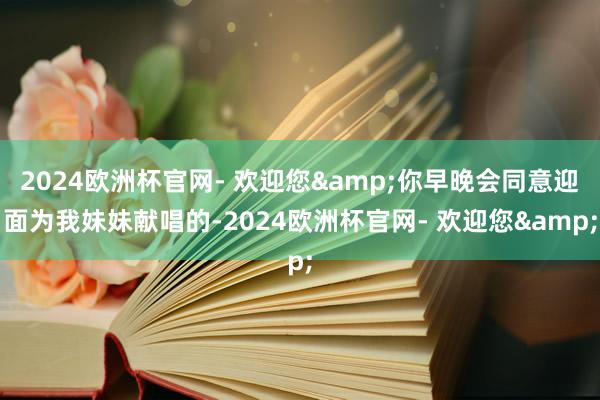 2024欧洲杯官网- 欢迎您&你早晚会同意迎面为我妹妹献唱的-2024欧洲杯官网- 欢迎您&